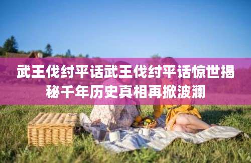 武王伐纣平话武王伐纣平话惊世揭秘千年历史真相再掀波澜