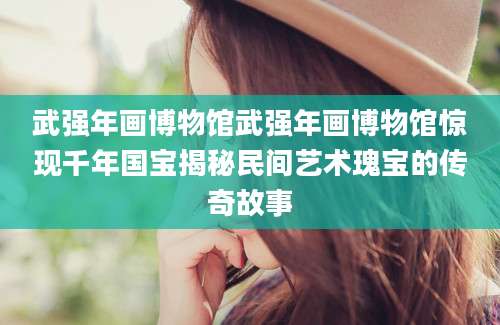 武强年画博物馆武强年画博物馆惊现千年国宝揭秘民间艺术瑰宝的传奇故事