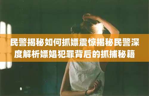 民警揭秘如何抓嫖震惊揭秘民警深度解析嫖娼犯罪背后的抓捕秘籍