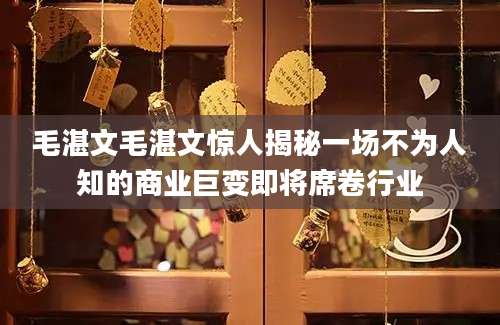 毛湛文毛湛文惊人揭秘一场不为人知的商业巨变即将席卷行业