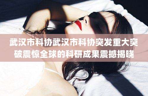 武汉市科协武汉市科协突发重大突破震惊全球的科研成果震撼揭晓