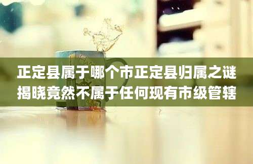 正定县属于哪个市正定县归属之谜揭晓竟然不属于任何现有市级管辖