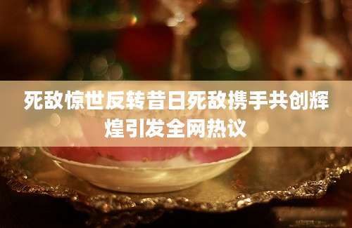 死敌惊世反转昔日死敌携手共创辉煌引发全网热议