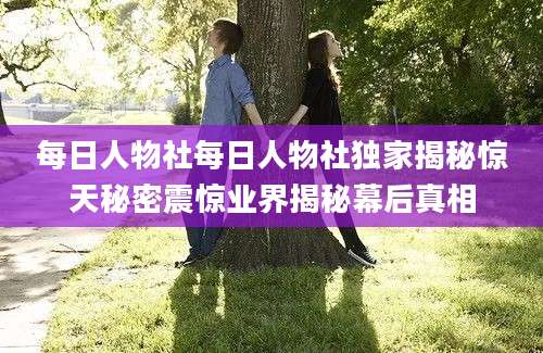 每日人物社每日人物社独家揭秘惊天秘密震惊业界揭秘幕后真相