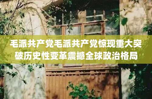 毛派共产党毛派共产党惊现重大突破历史性变革震撼全球政治格局