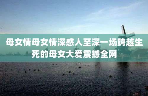 母女情母女情深感人至深一场跨越生死的母女大爱震撼全网