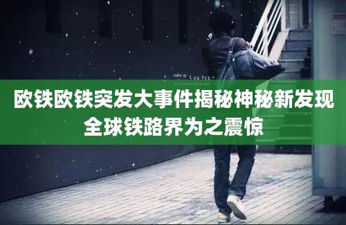 欧铁欧铁突发大事件揭秘神秘新发现全球铁路界为之震惊