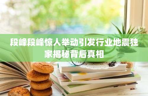 段峰段峰惊人举动引发行业地震独家揭秘背后真相