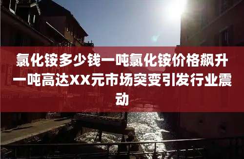 氯化铵多少钱一吨氯化铵价格飙升一吨高达XX元市场突变引发行业震动