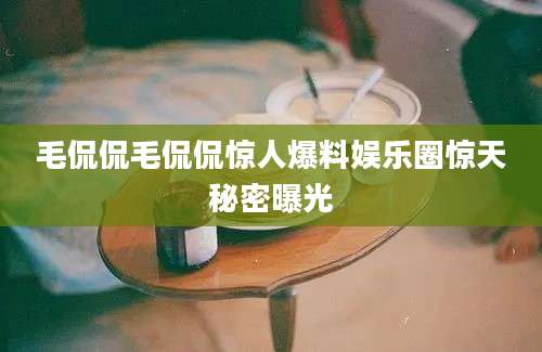 毛侃侃毛侃侃惊人爆料娱乐圈惊天秘密曝光