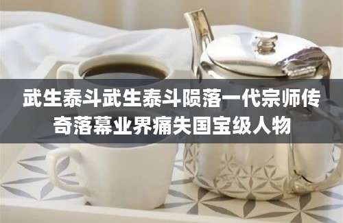武生泰斗武生泰斗陨落一代宗师传奇落幕业界痛失国宝级人物