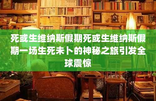 死或生维纳斯假期死或生维纳斯假期一场生死未卜的神秘之旅引发全球震惊