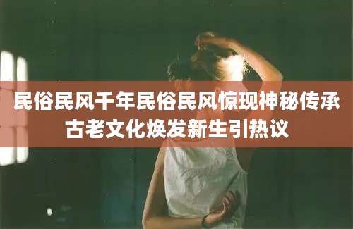 民俗民风千年民俗民风惊现神秘传承古老文化焕发新生引热议