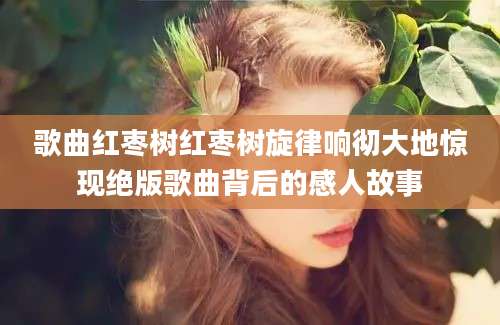 歌曲红枣树红枣树旋律响彻大地惊现绝版歌曲背后的感人故事