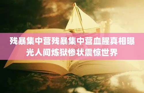 残暴集中营残暴集中营血腥真相曝光人间炼狱惨状震惊世界