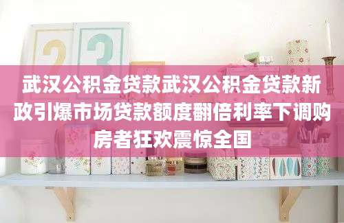 武汉公积金贷款武汉公积金贷款新政引爆市场贷款额度翻倍利率下调购房者狂欢震惊全国