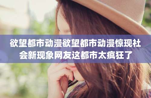 欲望都市动漫欲望都市动漫惊现社会新现象网友这都市太疯狂了