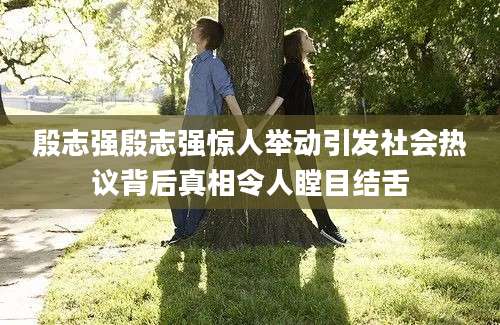殷志强殷志强惊人举动引发社会热议背后真相令人瞠目结舌