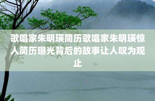 歌唱家朱明瑛简历歌唱家朱明瑛惊人简历曝光背后的故事让人叹为观止