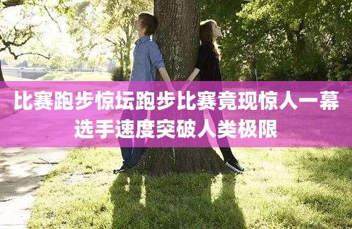 比赛跑步惊坛跑步比赛竟现惊人一幕选手速度突破人类极限
