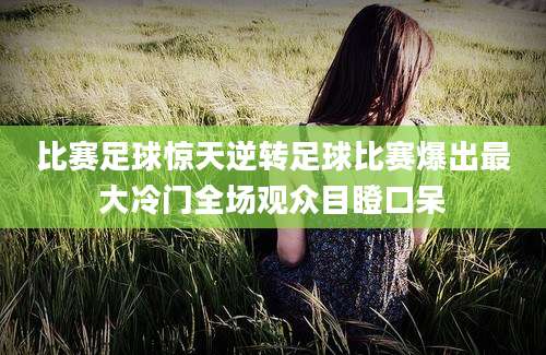 比赛足球惊天逆转足球比赛爆出最大冷门全场观众目瞪口呆