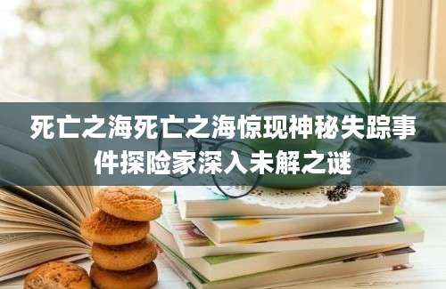 死亡之海死亡之海惊现神秘失踪事件探险家深入未解之谜