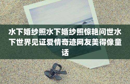 水下婚纱照水下婚纱照惊艳问世水下世界见证爱情奇迹网友美得像童话