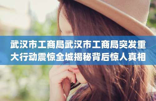 武汉市工商局武汉市工商局突发重大行动震惊全城揭秘背后惊人真相