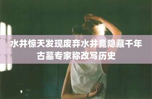 水井惊天发现废弃水井竟隐藏千年古墓专家称改写历史