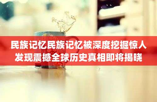 民族记忆民族记忆被深度挖掘惊人发现震撼全球历史真相即将揭晓