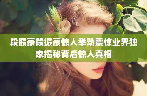 段振豪段振豪惊人举动震惊业界独家揭秘背后惊人真相