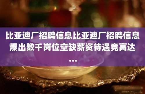 比亚迪厂招聘信息比亚迪厂招聘信息爆出数千岗位空缺薪资待遇竟高达...