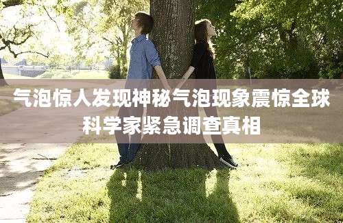 气泡惊人发现神秘气泡现象震惊全球科学家紧急调查真相