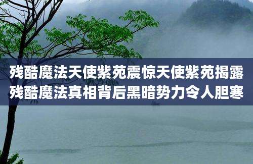 残酷魔法天使紫苑震惊天使紫苑揭露残酷魔法真相背后黑暗势力令人胆寒