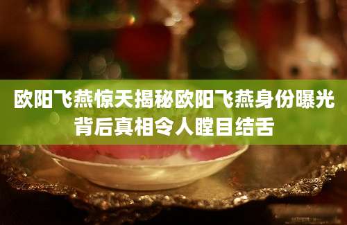 欧阳飞燕惊天揭秘欧阳飞燕身份曝光背后真相令人瞠目结舌