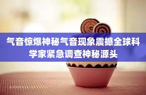 气音惊爆神秘气音现象震撼全球科学家紧急调查神秘源头