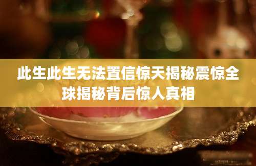 此生此生无法置信惊天揭秘震惊全球揭秘背后惊人真相