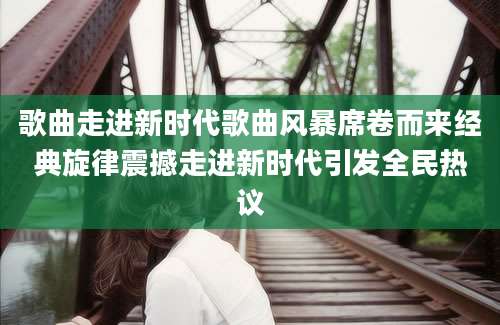 歌曲走进新时代歌曲风暴席卷而来经典旋律震撼走进新时代引发全民热议