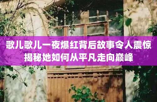歌儿歌儿一夜爆红背后故事令人震惊揭秘她如何从平凡走向巅峰