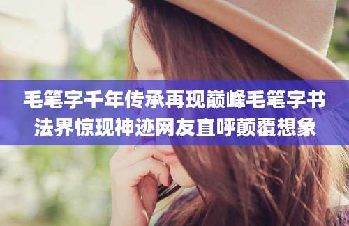 毛笔字千年传承再现巅峰毛笔字书法界惊现神迹网友直呼颠覆想象