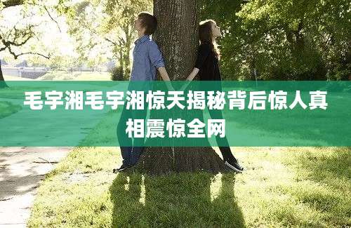 毛宇湘毛宇湘惊天揭秘背后惊人真相震惊全网