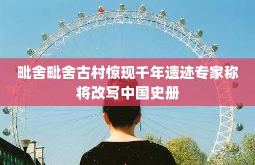 毗舍毗舍古村惊现千年遗迹专家称将改写中国史册