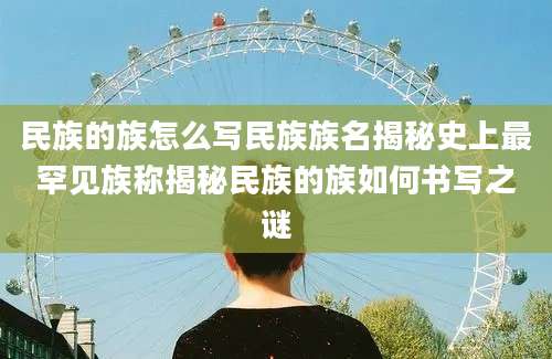 民族的族怎么写民族族名揭秘史上最罕见族称揭秘民族的族如何书写之谜