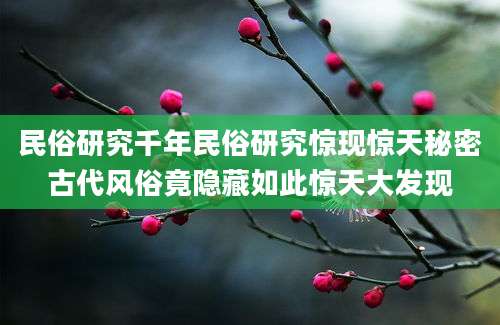 民俗研究千年民俗研究惊现惊天秘密古代风俗竟隐藏如此惊天大发现
