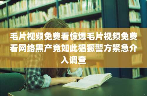 毛片视频免费看惊爆毛片视频免费看网络黑产竟如此猖獗警方紧急介入调查