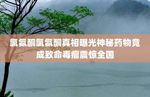氯氨酮氯氨酮真相曝光神秘药物竟成致命毒瘤震惊全国