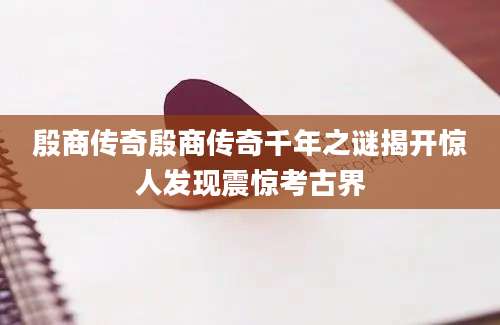 殷商传奇殷商传奇千年之谜揭开惊人发现震惊考古界