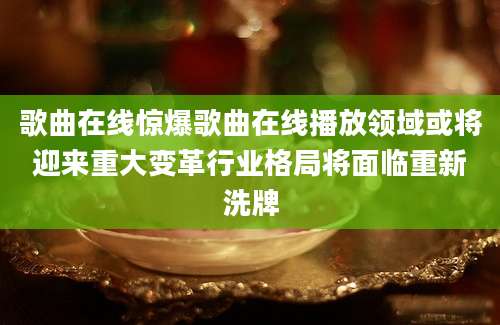 歌曲在线惊爆歌曲在线播放领域或将迎来重大变革行业格局将面临重新洗牌