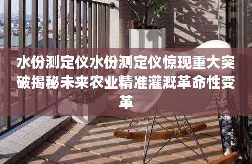 水份测定仪水份测定仪惊现重大突破揭秘未来农业精准灌溉革命性变革