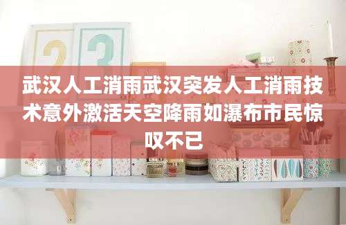 武汉人工消雨武汉突发人工消雨技术意外激活天空降雨如瀑布市民惊叹不已